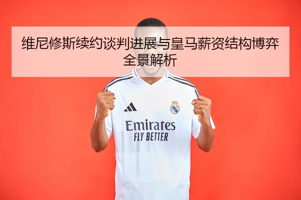 维尼修斯续约谈判进展与皇马薪资结构博弈全景解析