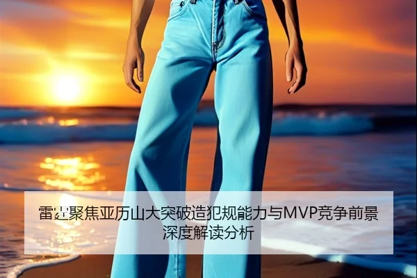 雷霆聚焦亚历山大突破造犯规能力与MVP竞争前景深度解读分析