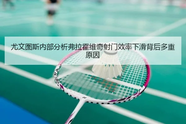尤文图斯内部分析弗拉霍维奇射门效率下滑背后多重原因