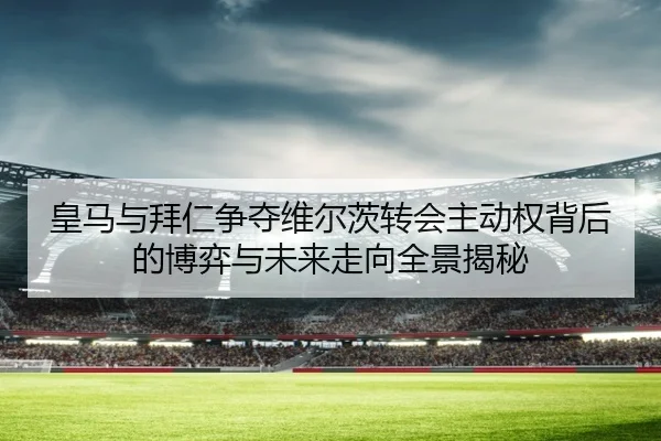 皇马与拜仁争夺维尔茨转会主动权背后的博弈与未来走向全景揭秘