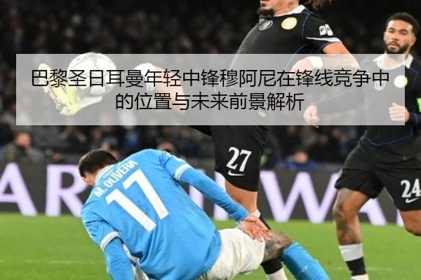 巴黎圣日耳曼年轻中锋穆阿尼在锋线竞争中的位置与未来前景解析