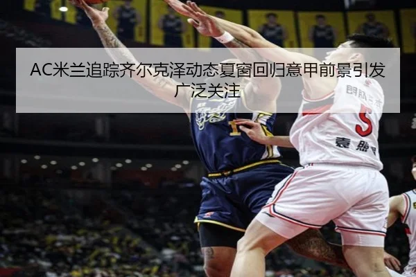 AC米兰追踪齐尔克泽动态夏窗回归意甲前景引发广泛关注