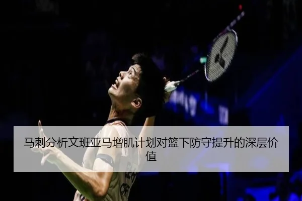 马刺分析文班亚马增肌计划对篮下防守提升的深层价值
